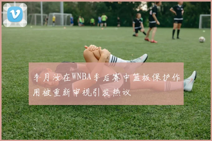 李月汝在WNBA季后赛中篮板保护作用被重新审视引发热议